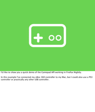 I’d like to show you a quick demo of the Gamepad API working in Firefox Nightly.

In this example I’ve connected my xBox 360 controller to my Mac, but I could also use a PS3
controller or practically any other USB controller.
 