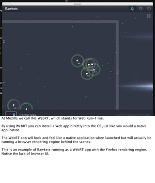At Mozilla we call this WebRT, which stands for Web Run-Time.

By using WebRT you can install a Web app directly into the OS just like you would a native
application.

The WebRT app will look and feel like a native application when launched but will actually be
running a browser rendering engine behind the scenes.

This is an example of Rawkets running as a WebRT app with the Firefox rendering engine.
Notice the lack of browser UI.
 