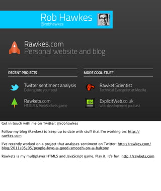 Rob Hawkes
                       @robhawkes




             Rawkes.com
             Personal website and blog

   RECENT PROJECTS                              MORE COOL STUFF


             Twitter sentiment analysis                   Rawket Scientist
             Delving into your soul                       Technical Evangelist at Mozilla


             Rawkets.com                                  ExplicitWeb.co.uk
             HTML5 & WebSockets game                      Web development podcast



Get in touch with me on Twitter: @robhawkes

Follow my blog (Rawkes) to keep up to date with stuff that I’m working on: http://
rawkes.com

I’ve recently worked on a project that analyses sentiment on Twitter: http://rawkes.com/
blog/2011/05/05/people-love-a-good-smooch-on-a-balcony

Rawkets is my multiplayer HTML5 and JavaScript game. Play it, it’s fun: http://rawkets.com
 