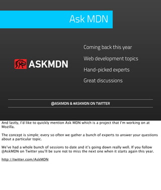 Ask MDN

                                                 Coming back this year

                                                 Web development topics
                ASKMDN                           Hand-picked experts

                                                 Great discussions



                             @ASKMDN & #ASKMDN ON TWITTER




And lastly, I’d like to quickly mention Ask MDN which is a project that I’m working on at
Mozilla.

The concept is simple; every so often we gather a bunch of experts to answer your questions
about a particular topic.

We’ve had a whole bunch of sessions to date and it’s going down really well. If you follow
@AskMDN on Twitter you’ll be sure not to miss the next one when it starts again this year.

http://twitter.com/AskMDN
 