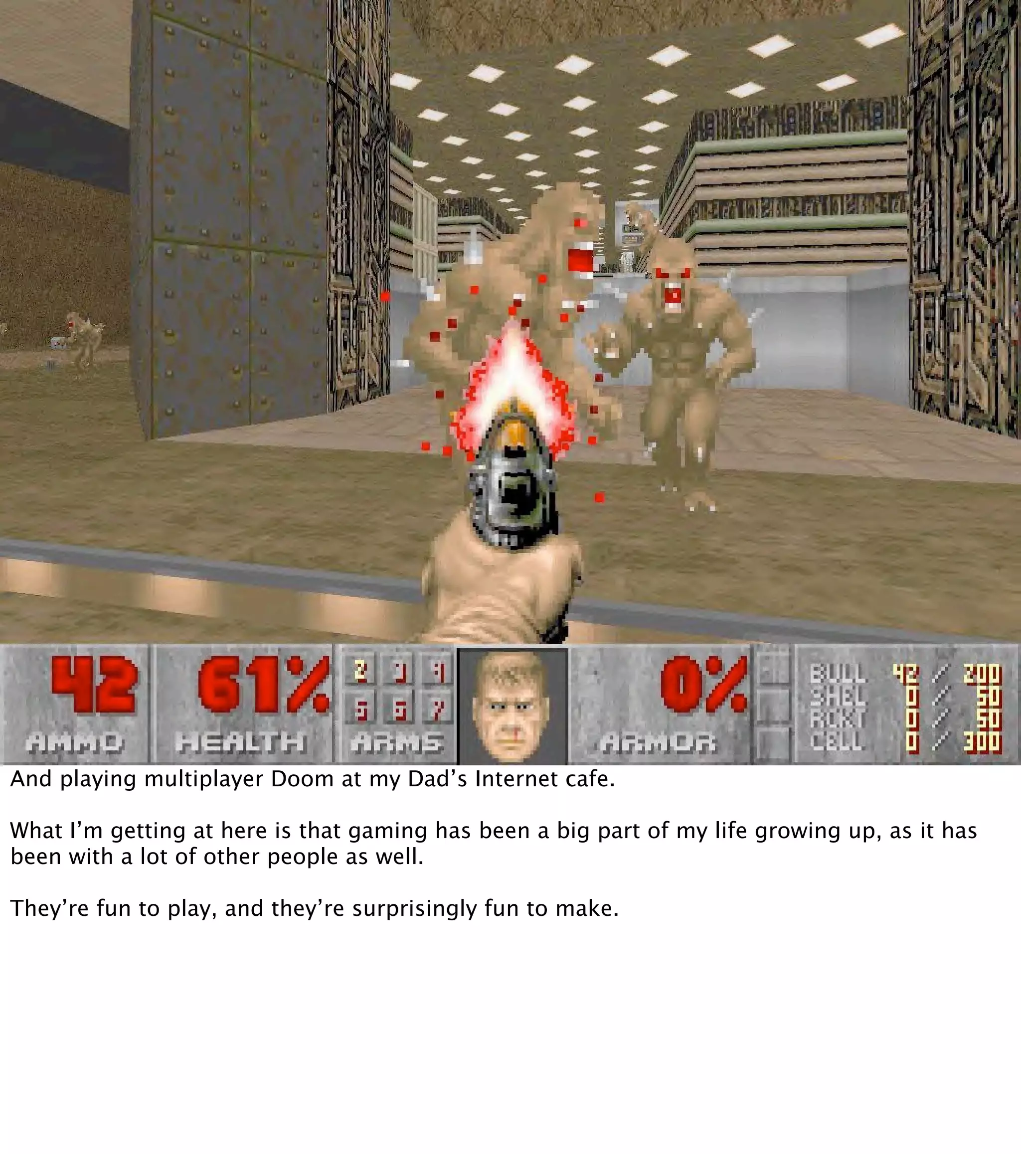 And playing multiplayer Doom at my Dad’s Internet cafe. What I’m getting at here is that gaming has been a big part of my life growing up, as it has been with a lot of other people as well. They’re fun to play, and they’re surprisingly fun to make. 
