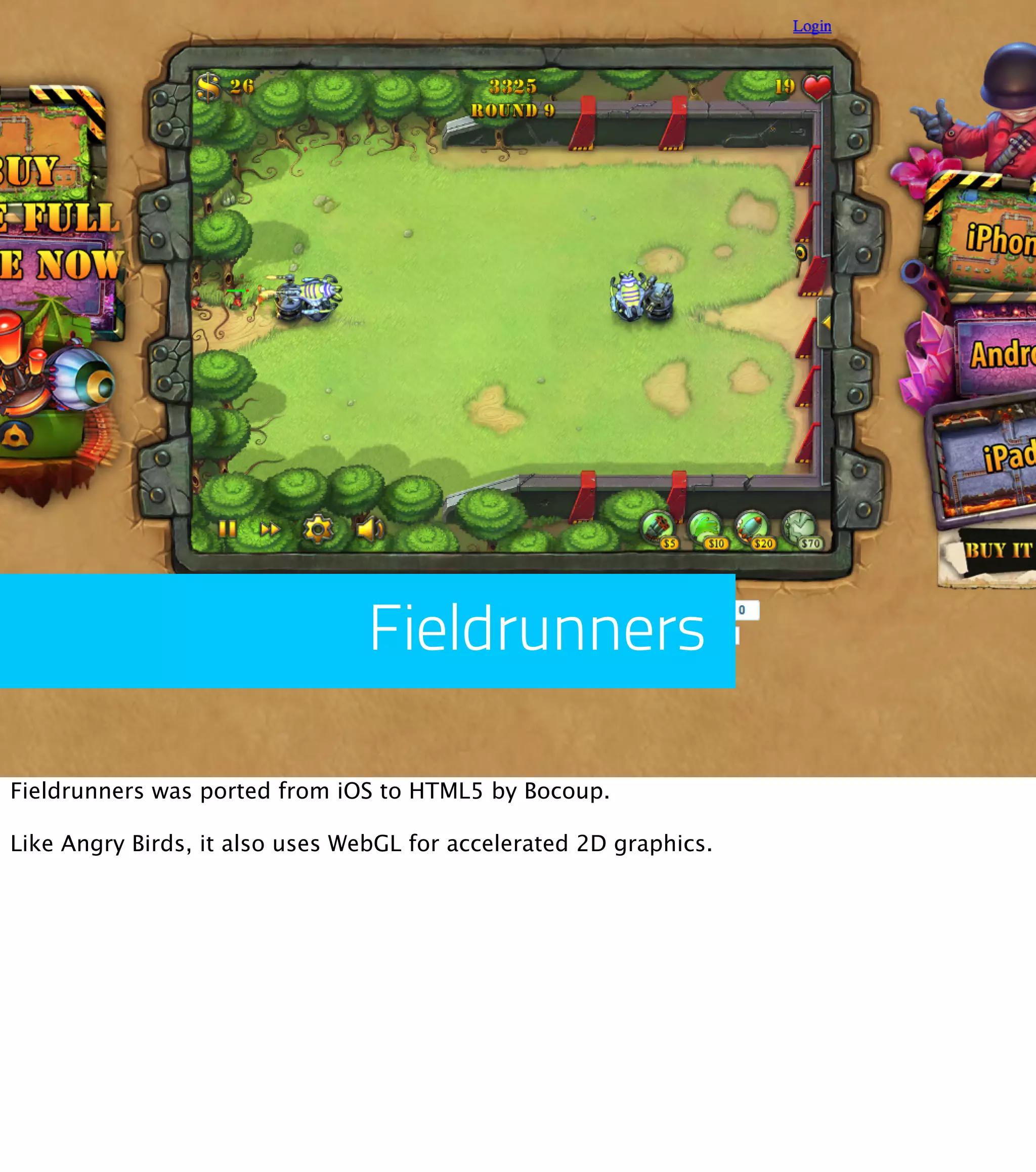 Fieldrunners Fieldrunners was ported from iOS to HTML5 by Bocoup. Like Angry Birds, it also uses WebGL for accelerated 2D graphics. 