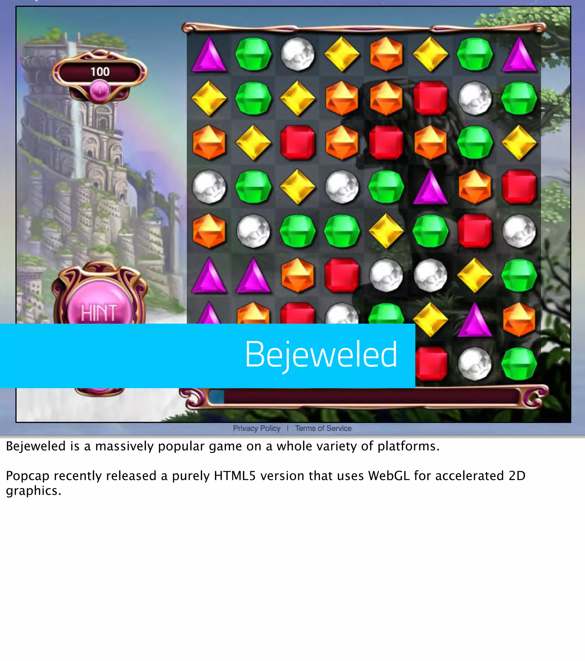 Bejeweled Bejeweled is a massively popular game on a whole variety of platforms. Popcap recently released a purely HTML5 version that uses WebGL for accelerated 2D graphics. 
