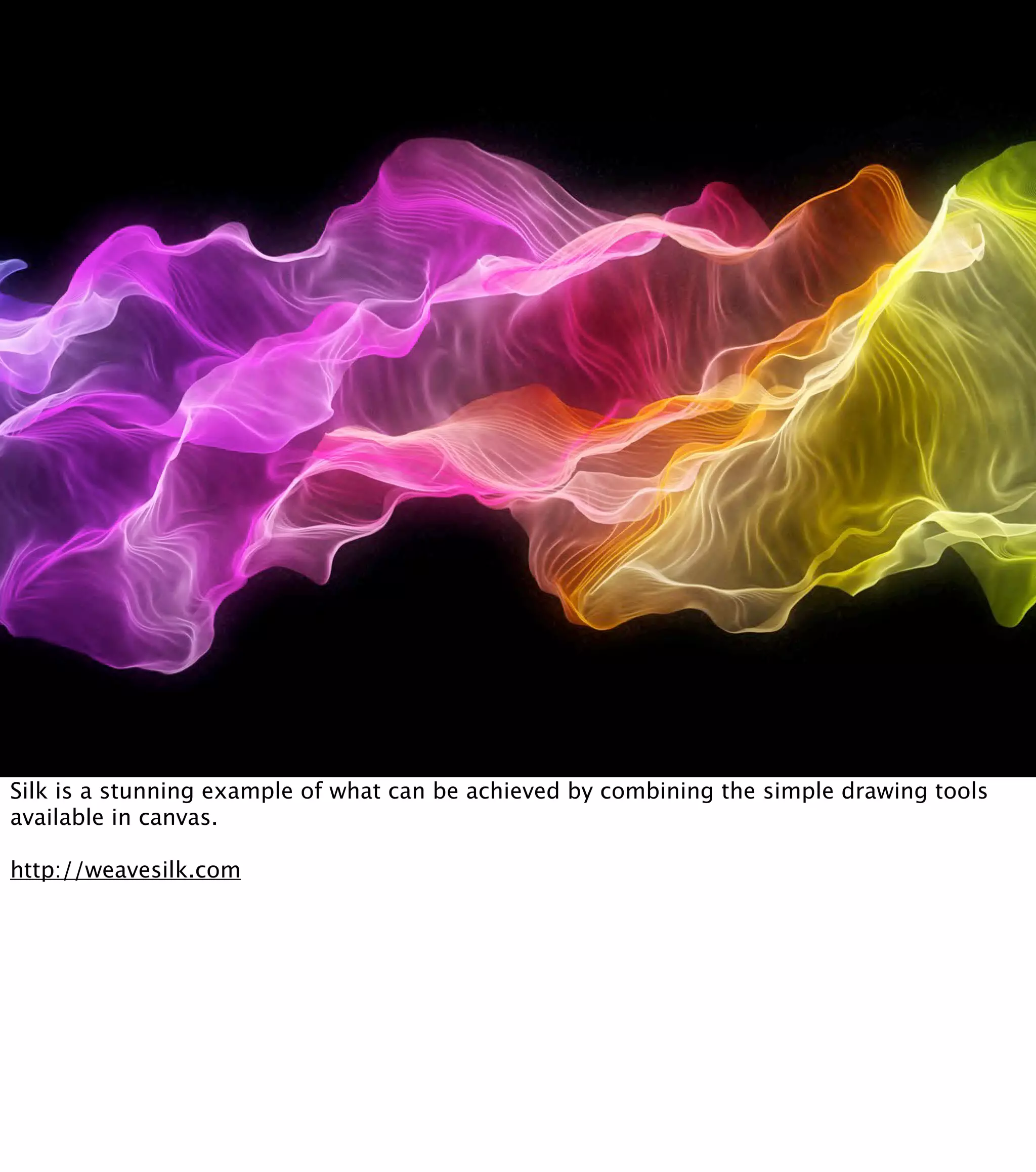 Silk is a stunning example of what can be achieved by combining the simple drawing tools available in canvas. http://weavesilk.com 