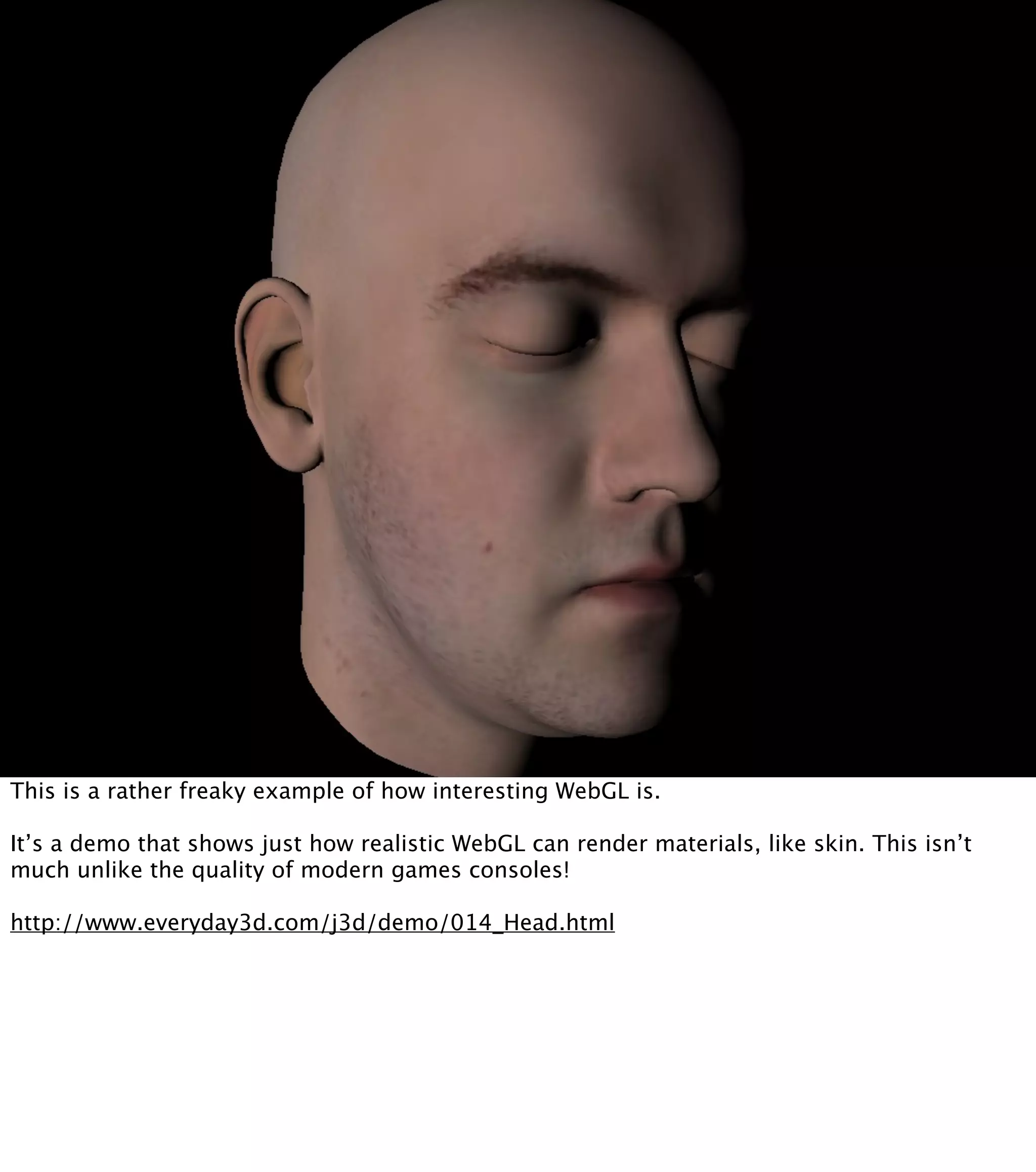 This is a rather freaky example of how interesting WebGL is. It’s a demo that shows just how realistic WebGL can render materials, like skin. This isn’t much unlike the quality of modern games consoles! http://www.everyday3d.com/j3d/demo/014_Head.html 