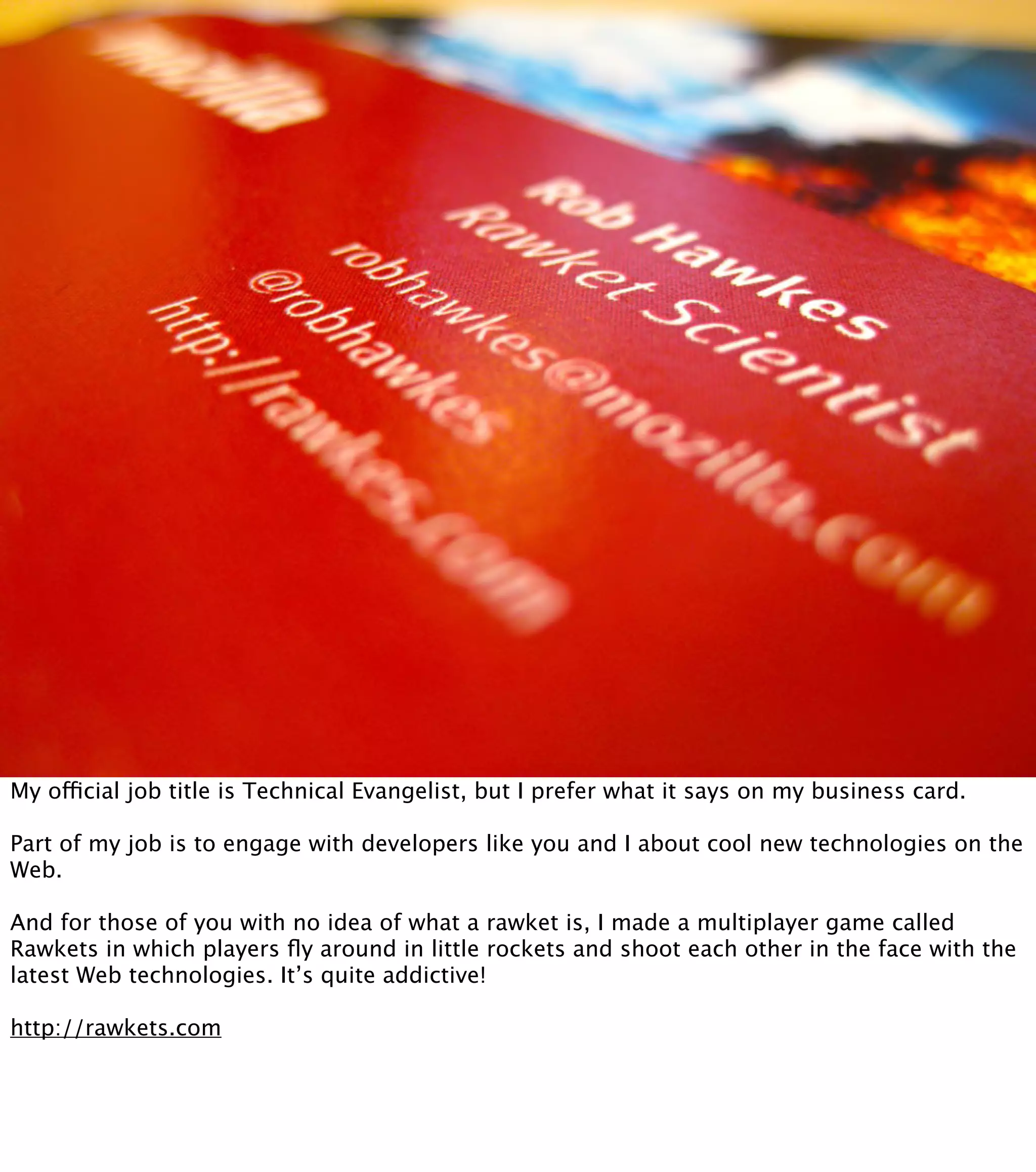 My official job title is Technical Evangelist, but I prefer what it says on my business card. Part of my job is to engage with developers like you and I about cool new technologies on the Web. And for those of you with no idea of what a rawket is, I made a multiplayer game called Rawkets in which players ﬂy around in little rockets and shoot each other in the face with the latest Web technologies. It’s quite addictive! http://rawkets.com 