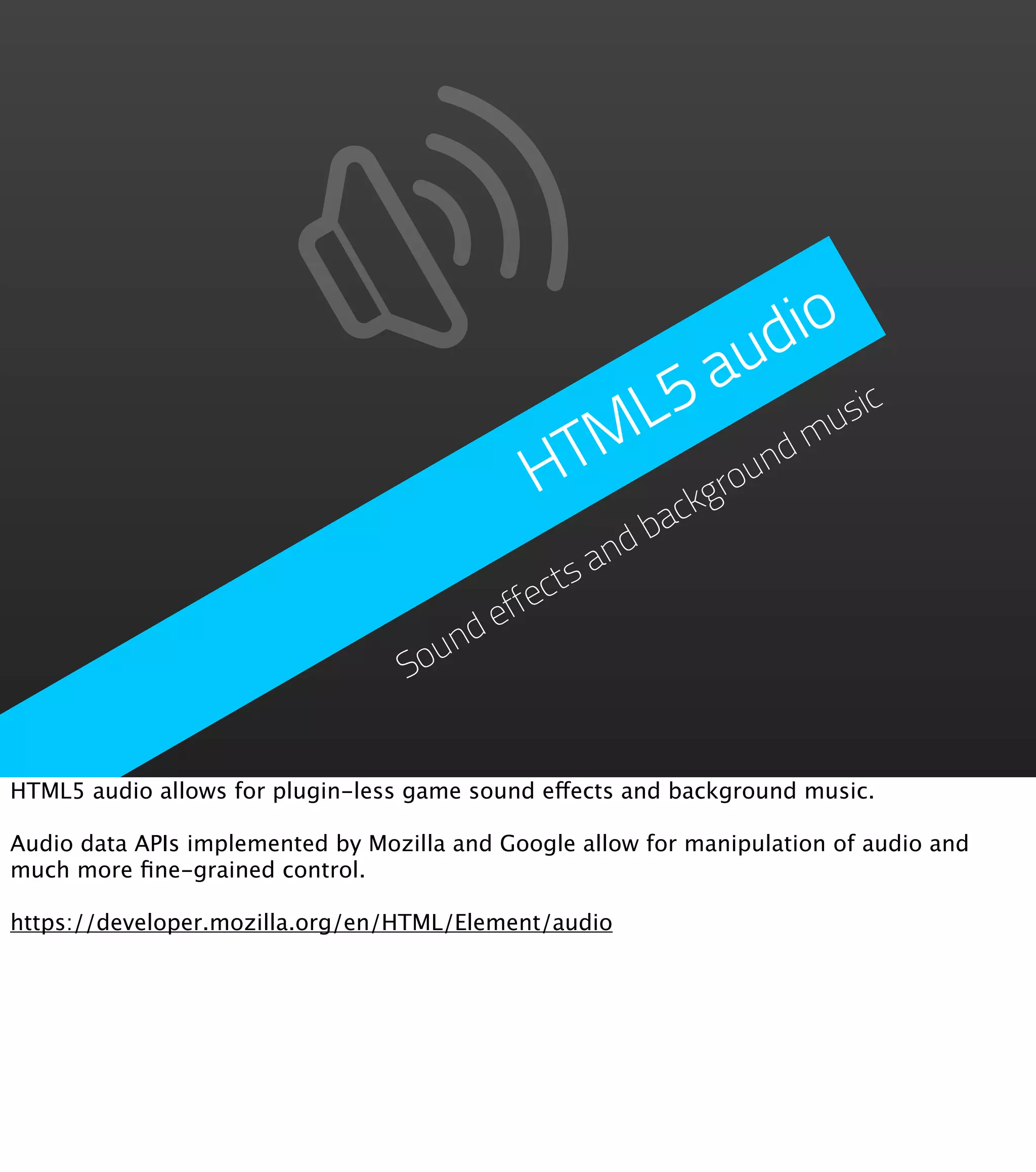 d io a u L5 usic TM nd m H grou ck ba nd ctsa effe nd Sou HTML5 audio allows for plugin-less game sound effects and background music. Audio data APIs implemented by Mozilla and Google allow for manipulation of audio and much more ﬁne-grained control. https://developer.mozilla.org/en/HTML/Element/audio 