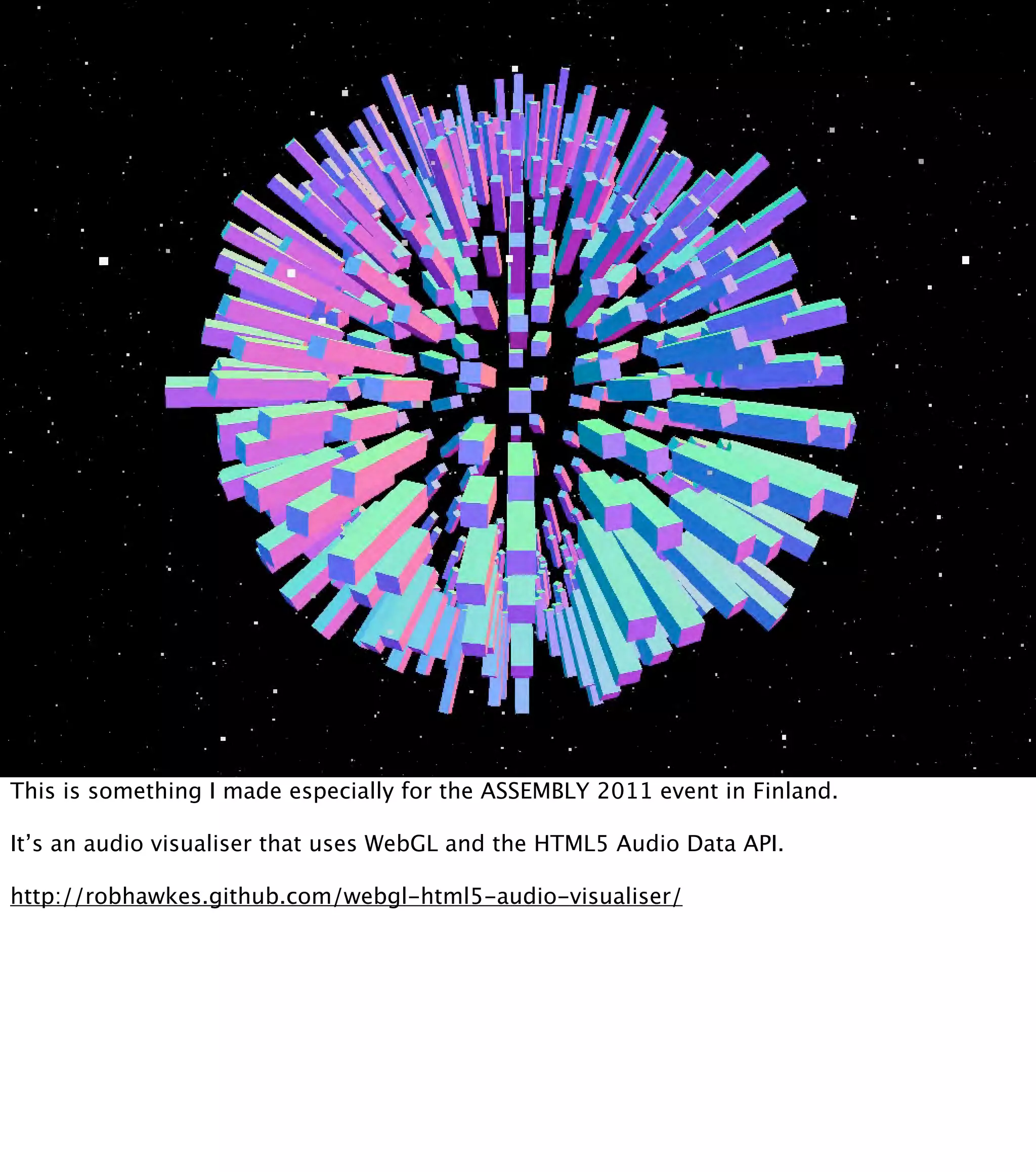 This is something I made especially for the ASSEMBLY 2011 event in Finland. It’s an audio visualiser that uses WebGL and the HTML5 Audio Data API. http://robhawkes.github.com/webgl-html5-audio-visualiser/ 