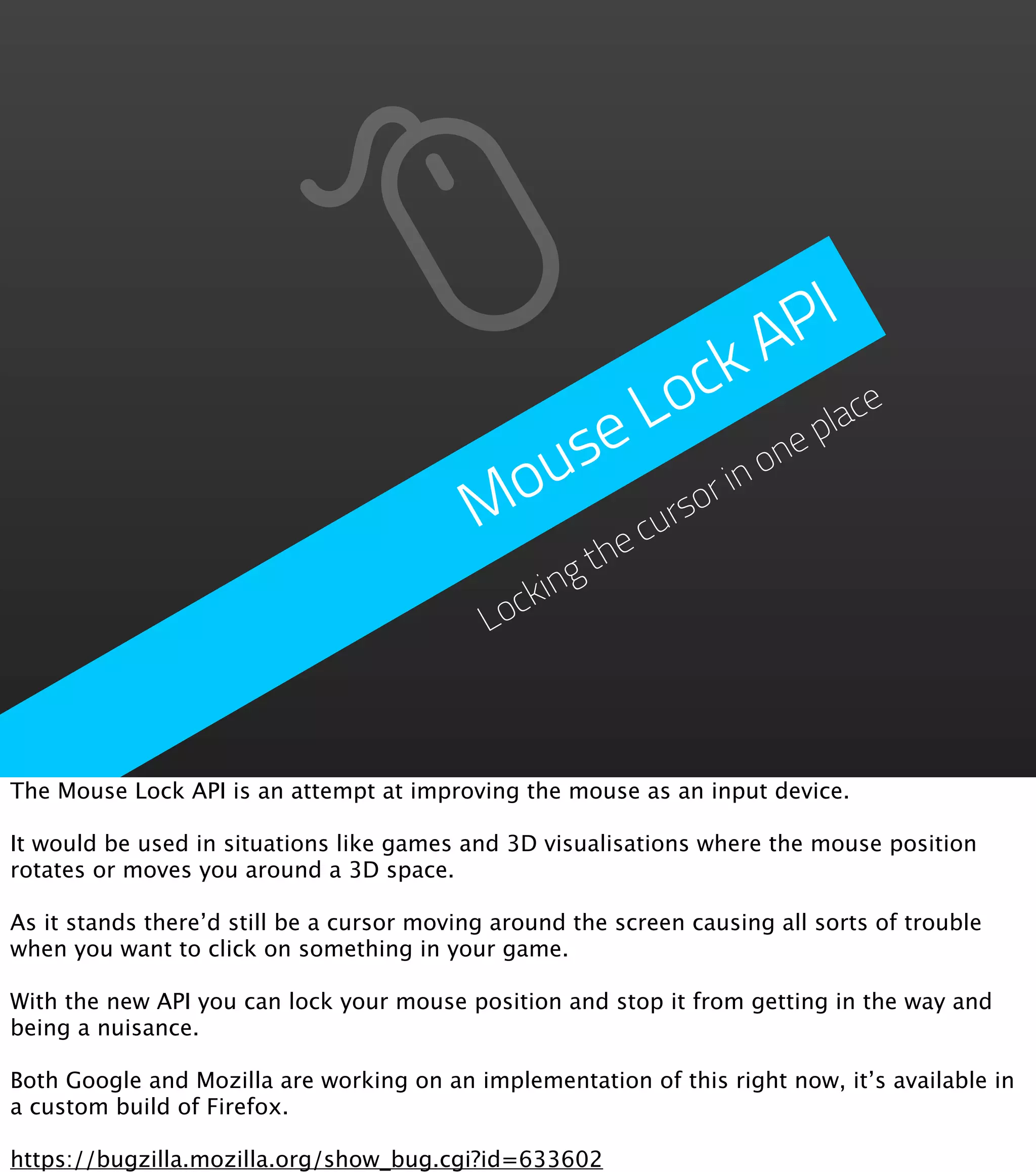 P I A o ck ace L use no ne pl Mo rso ri cu he gt ockin L The Mouse Lock API is an attempt at improving the mouse as an input device. It would be used in situations like games and 3D visualisations where the mouse position rotates or moves you around a 3D space. As it stands there’d still be a cursor moving around the screen causing all sorts of trouble when you want to click on something in your game. With the new API you can lock your mouse position and stop it from getting in the way and being a nuisance. Both Google and Mozilla are working on an implementation of this right now, it’s available in a custom build of Firefox. https://bugzilla.mozilla.org/show_bug.cgi?id=633602 