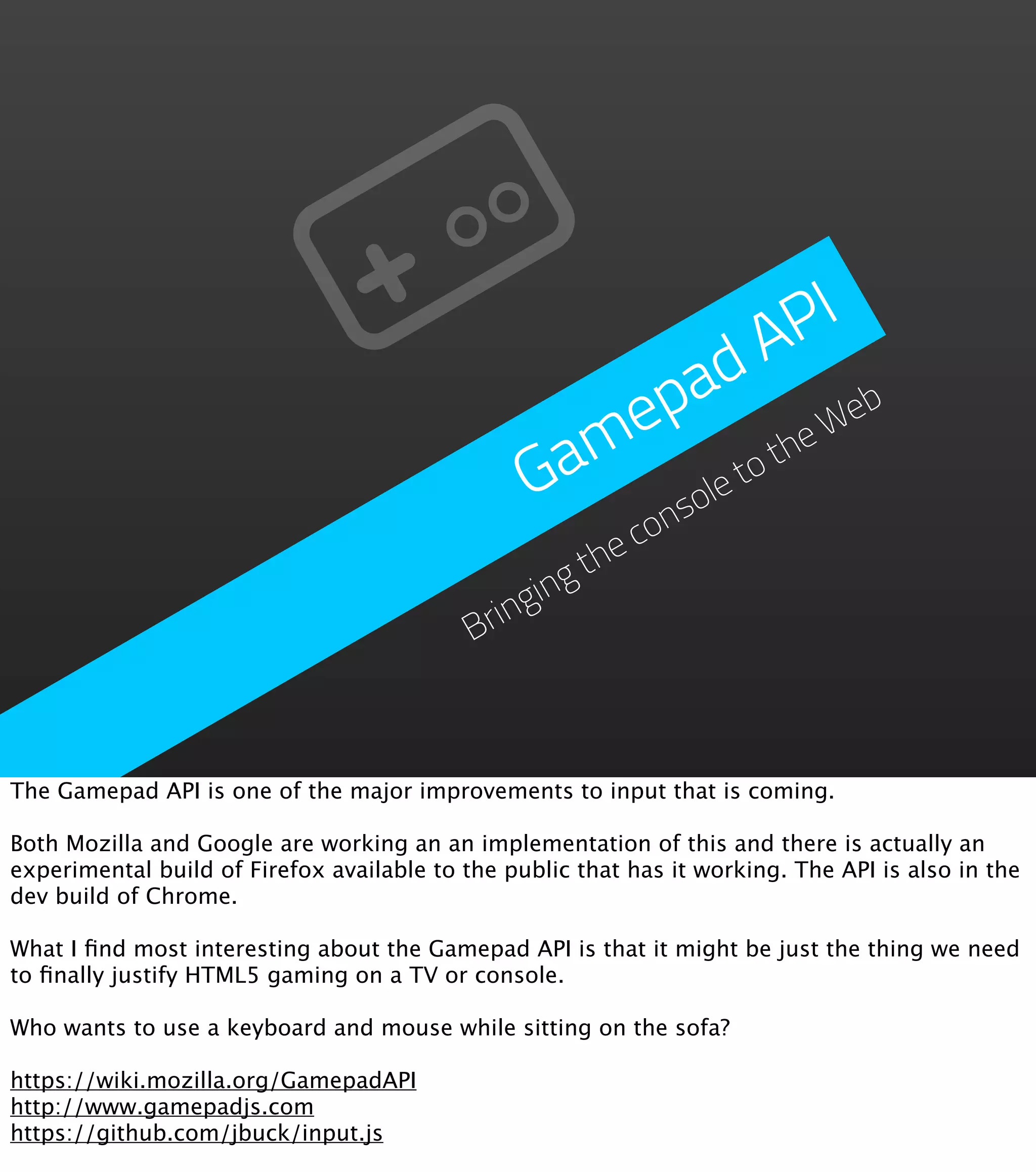 P I d A p a eb me he W Ga et ot ol ns co he gt gin Brin The Gamepad API is one of the major improvements to input that is coming. Both Mozilla and Google are working an an implementation of this and there is actually an experimental build of Firefox available to the public that has it working. The API is also in the dev build of Chrome. What I ﬁnd most interesting about the Gamepad API is that it might be just the thing we need to ﬁnally justify HTML5 gaming on a TV or console. Who wants to use a keyboard and mouse while sitting on the sofa? https://wiki.mozilla.org/GamepadAPI http://www.gamepadjs.com https://github.com/jbuck/input.js 