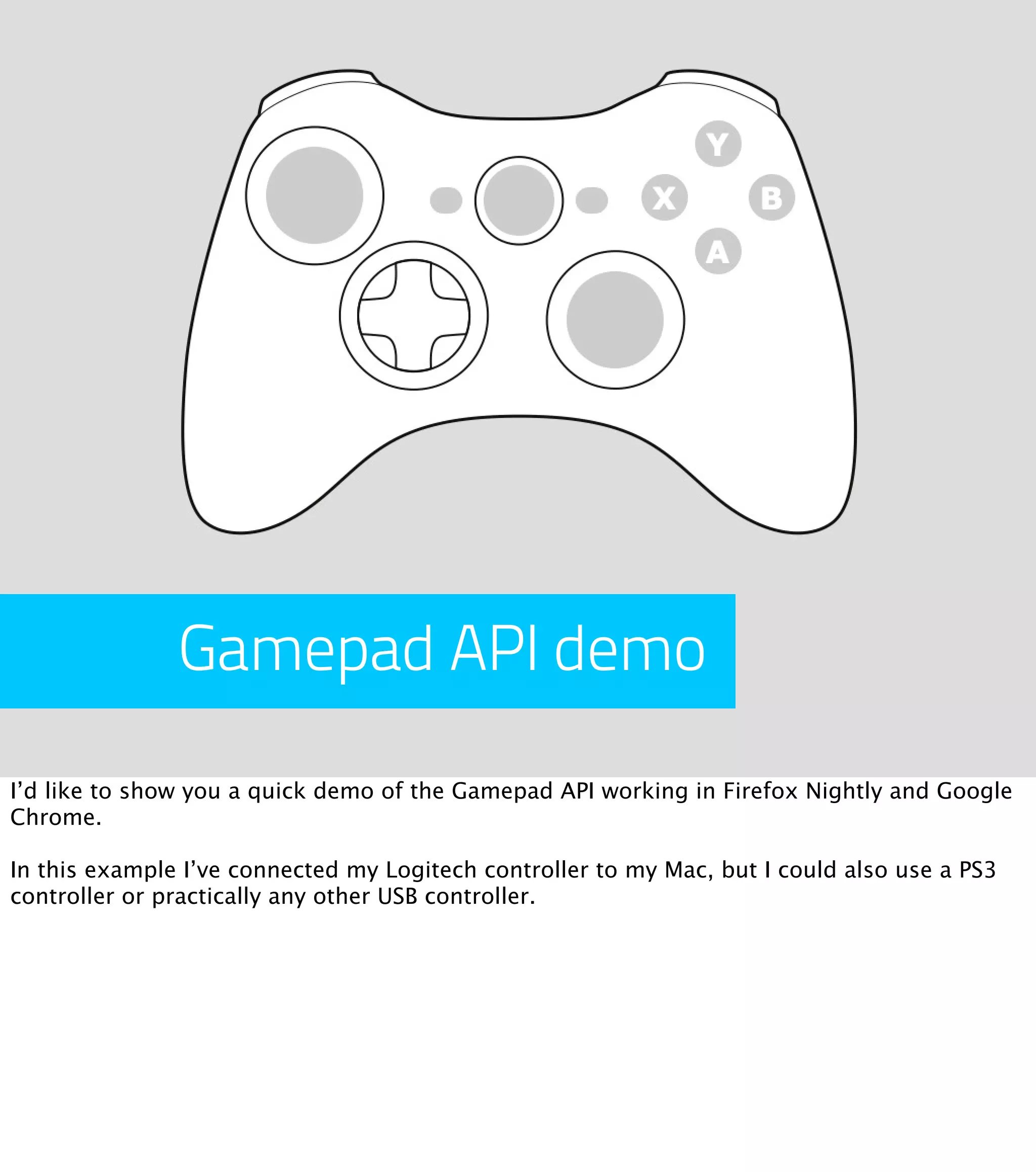 Gamepad API demo I’d like to show you a quick demo of the Gamepad API working in Firefox Nightly and Google Chrome. In this example I’ve connected my Logitech controller to my Mac, but I could also use a PS3 controller or practically any other USB controller. 
