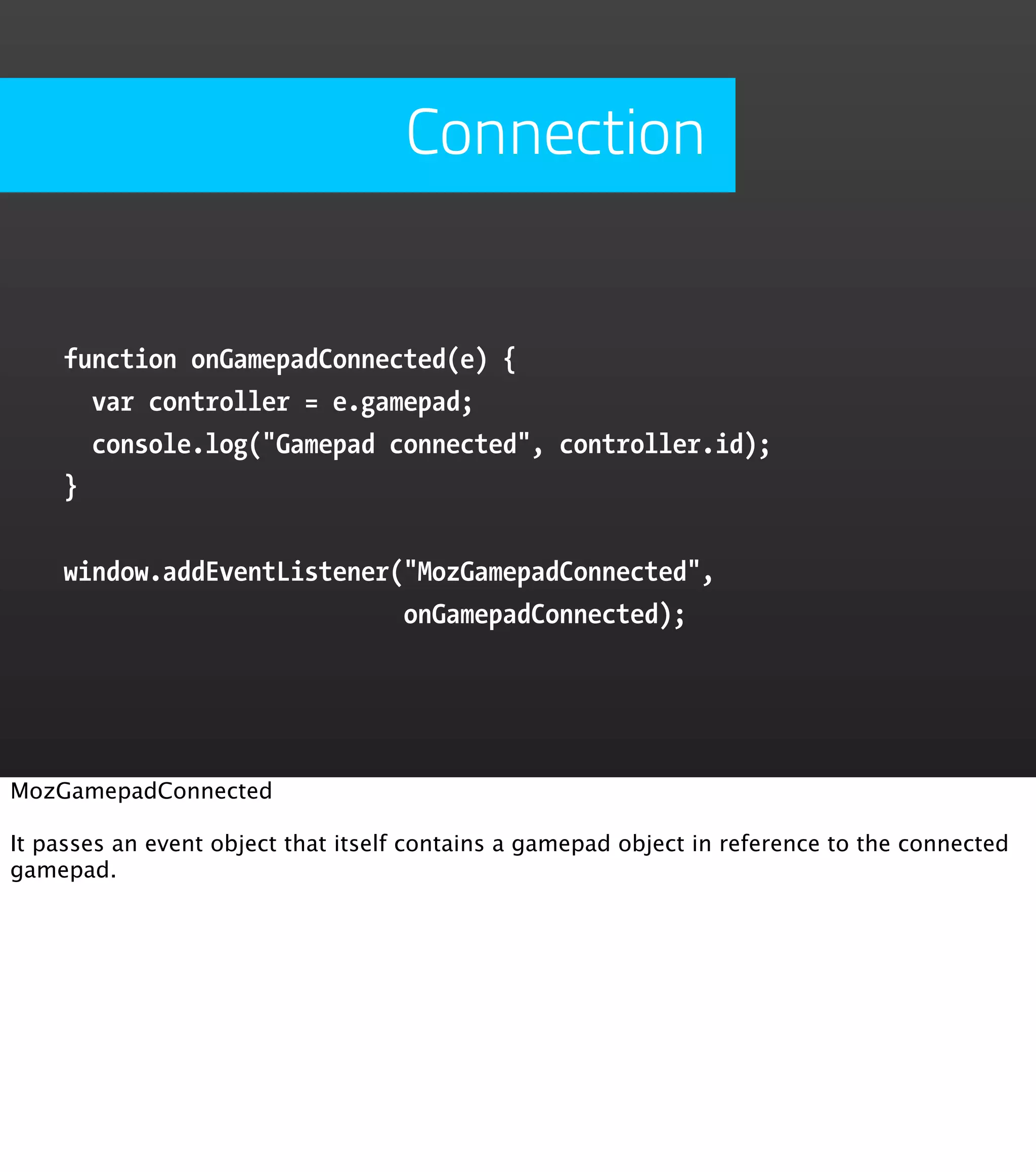 Connection function onGamepadConnected(e) { var controller = e.gamepad; console.log("Gamepad connected", controller.id); } window.addEventListener("MozGamepadConnected", onGamepadConnected); MozGamepadConnected It passes an event object that itself contains a gamepad object in reference to the connected gamepad. 