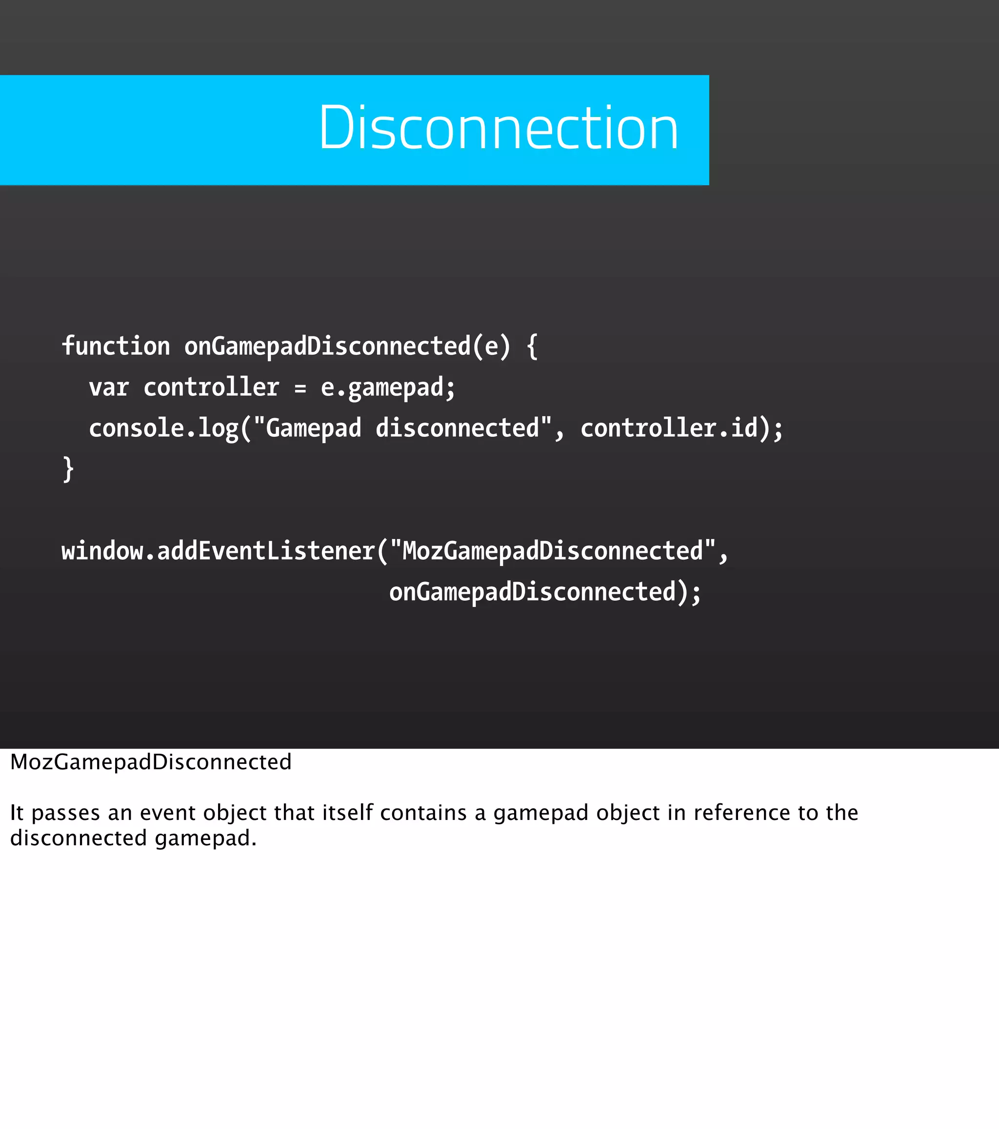 Disconnection function onGamepadDisconnected(e) { var controller = e.gamepad; console.log("Gamepad disconnected", controller.id); } window.addEventListener("MozGamepadDisconnected", onGamepadDisconnected); MozGamepadDisconnected It passes an event object that itself contains a gamepad object in reference to the disconnected gamepad. 