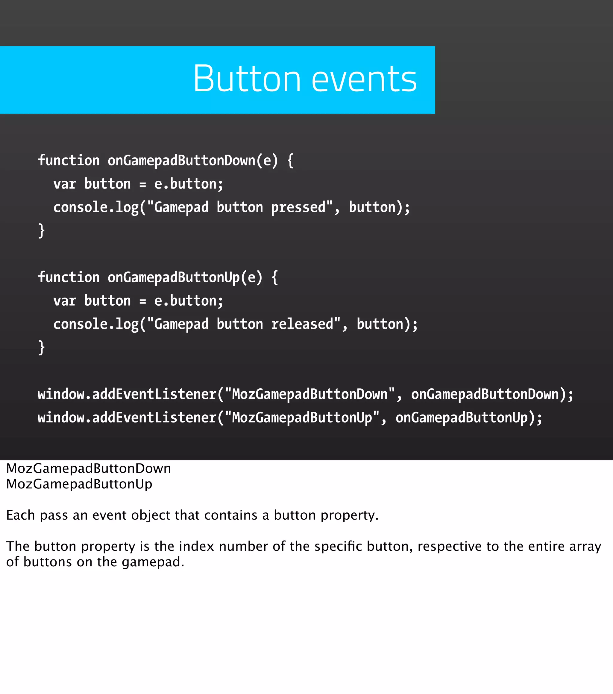 Button events function onGamepadButtonDown(e) { var button = e.button; console.log("Gamepad button pressed", button); } function onGamepadButtonUp(e) { var button = e.button; console.log("Gamepad button released", button); } window.addEventListener("MozGamepadButtonDown", onGamepadButtonDown); window.addEventListener("MozGamepadButtonUp", onGamepadButtonUp); MozGamepadButtonDown MozGamepadButtonUp Each pass an event object that contains a button property. The button property is the index number of the speciﬁc button, respective to the entire array of buttons on the gamepad. 