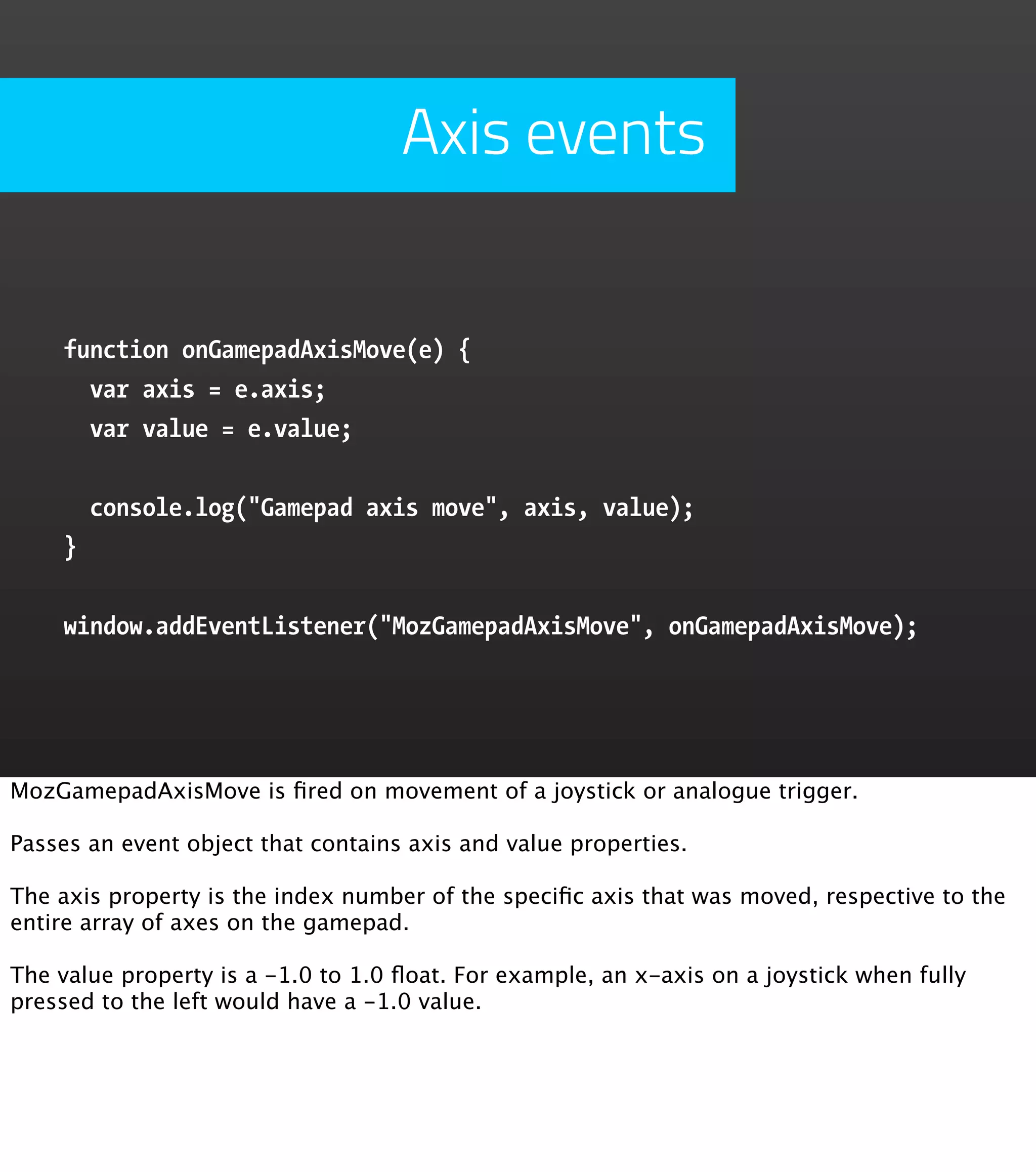 Axis events function onGamepadAxisMove(e) { var axis = e.axis; var value = e.value; console.log("Gamepad axis move", axis, value); } window.addEventListener("MozGamepadAxisMove", onGamepadAxisMove); MozGamepadAxisMove is ﬁred on movement of a joystick or analogue trigger. Passes an event object that contains axis and value properties. The axis property is the index number of the speciﬁc axis that was moved, respective to the entire array of axes on the gamepad. The value property is a -1.0 to 1.0 ﬂoat. For example, an x-axis on a joystick when fully pressed to the left would have a -1.0 value. 