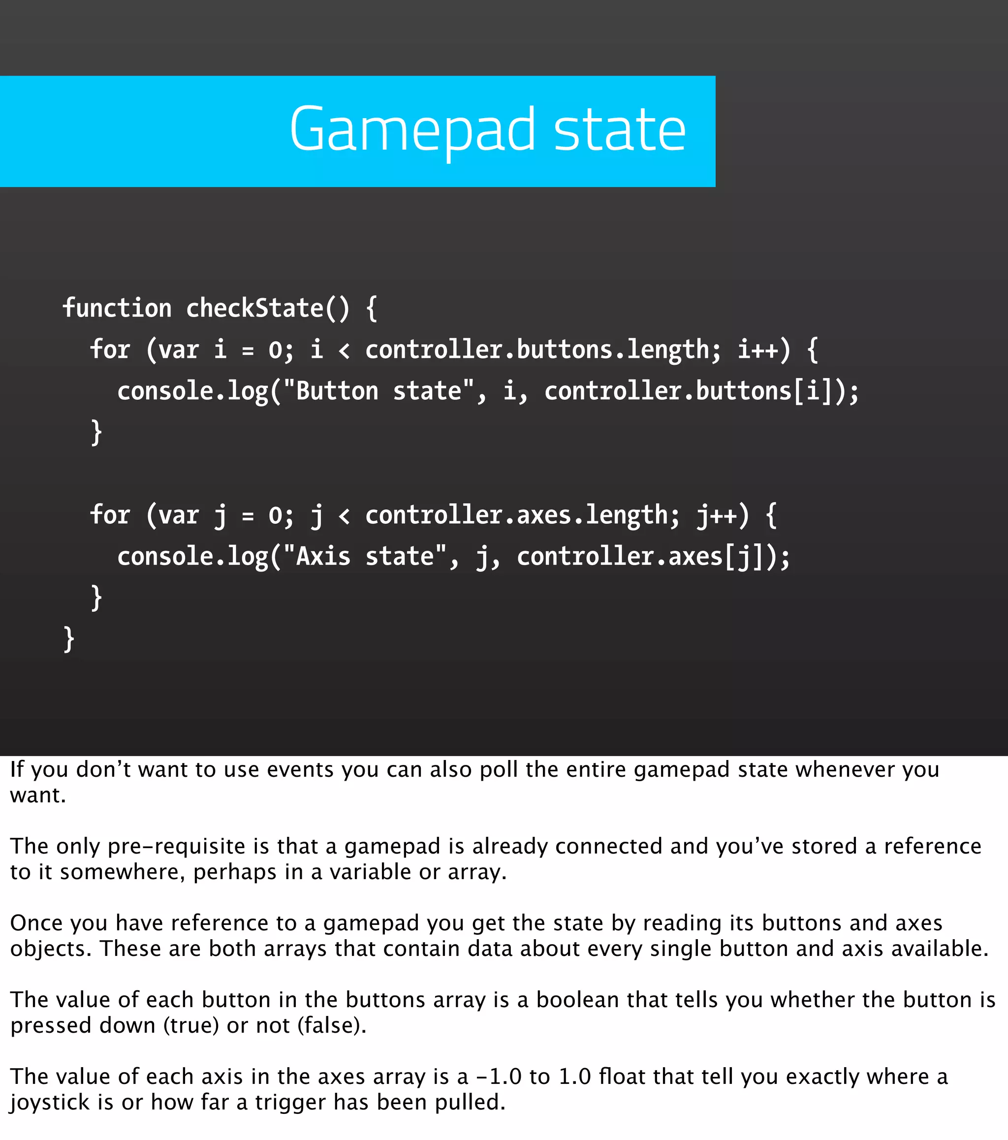 Gamepad state function checkState() { for (var i = 0; i < controller.buttons.length; i++) { console.log("Button state", i, controller.buttons[i]); } for (var j = 0; j < controller.axes.length; j++) { console.log("Axis state", j, controller.axes[j]); } } If you don’t want to use events you can also poll the entire gamepad state whenever you want. The only pre-requisite is that a gamepad is already connected and you’ve stored a reference to it somewhere, perhaps in a variable or array. Once you have reference to a gamepad you get the state by reading its buttons and axes objects. These are both arrays that contain data about every single button and axis available. The value of each button in the buttons array is a boolean that tells you whether the button is pressed down (true) or not (false). The value of each axis in the axes array is a -1.0 to 1.0 ﬂoat that tell you exactly where a joystick is or how far a trigger has been pulled. 