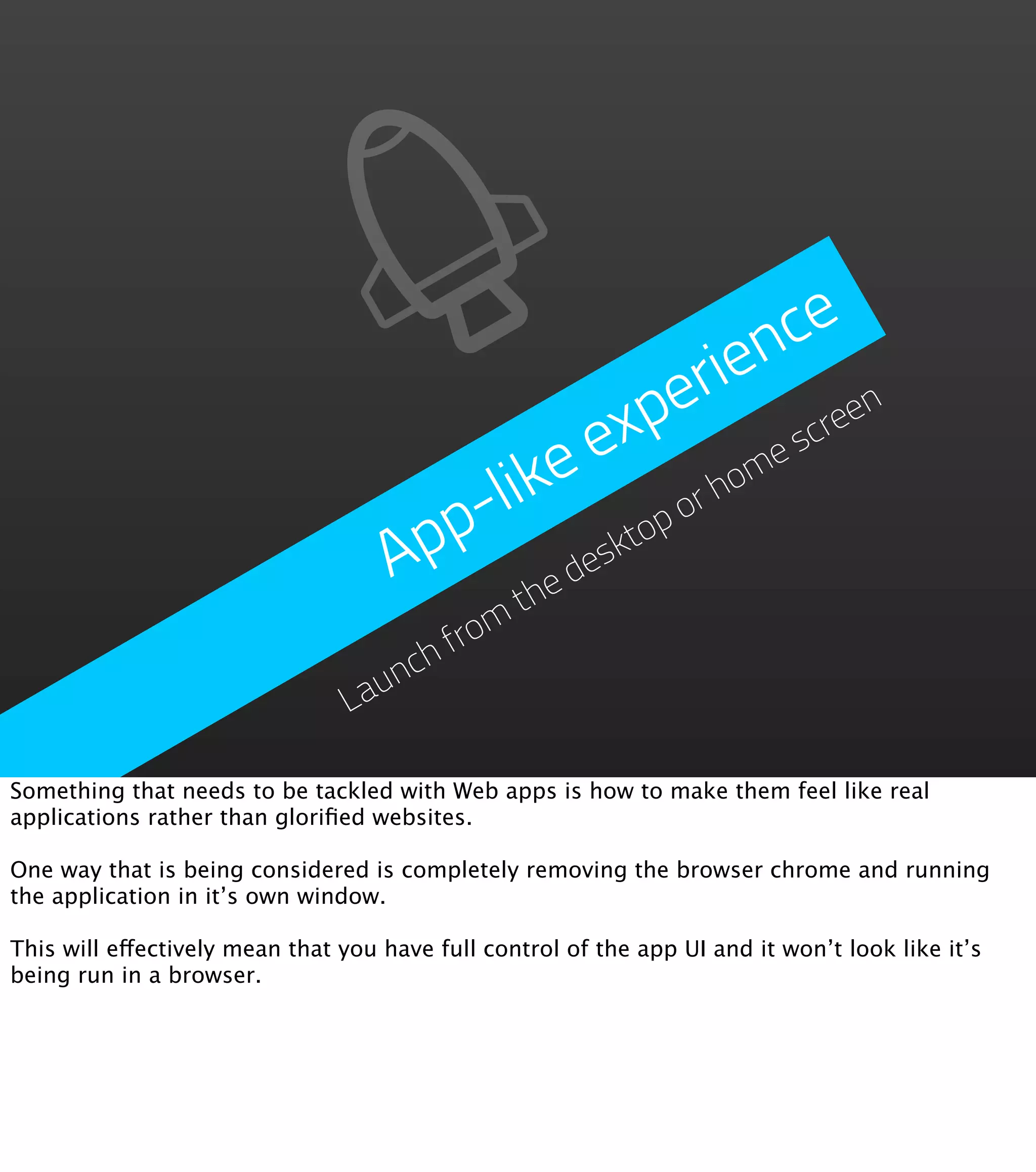 nce erie exp scre en like ho me p- op or Ap eskt thed from ch un La Something that needs to be tackled with Web apps is how to make them feel like real applications rather than gloriﬁed websites. One way that is being considered is completely removing the browser chrome and running the application in it’s own window. This will effectively mean that you have full control of the app UI and it won’t look like it’s being run in a browser. 