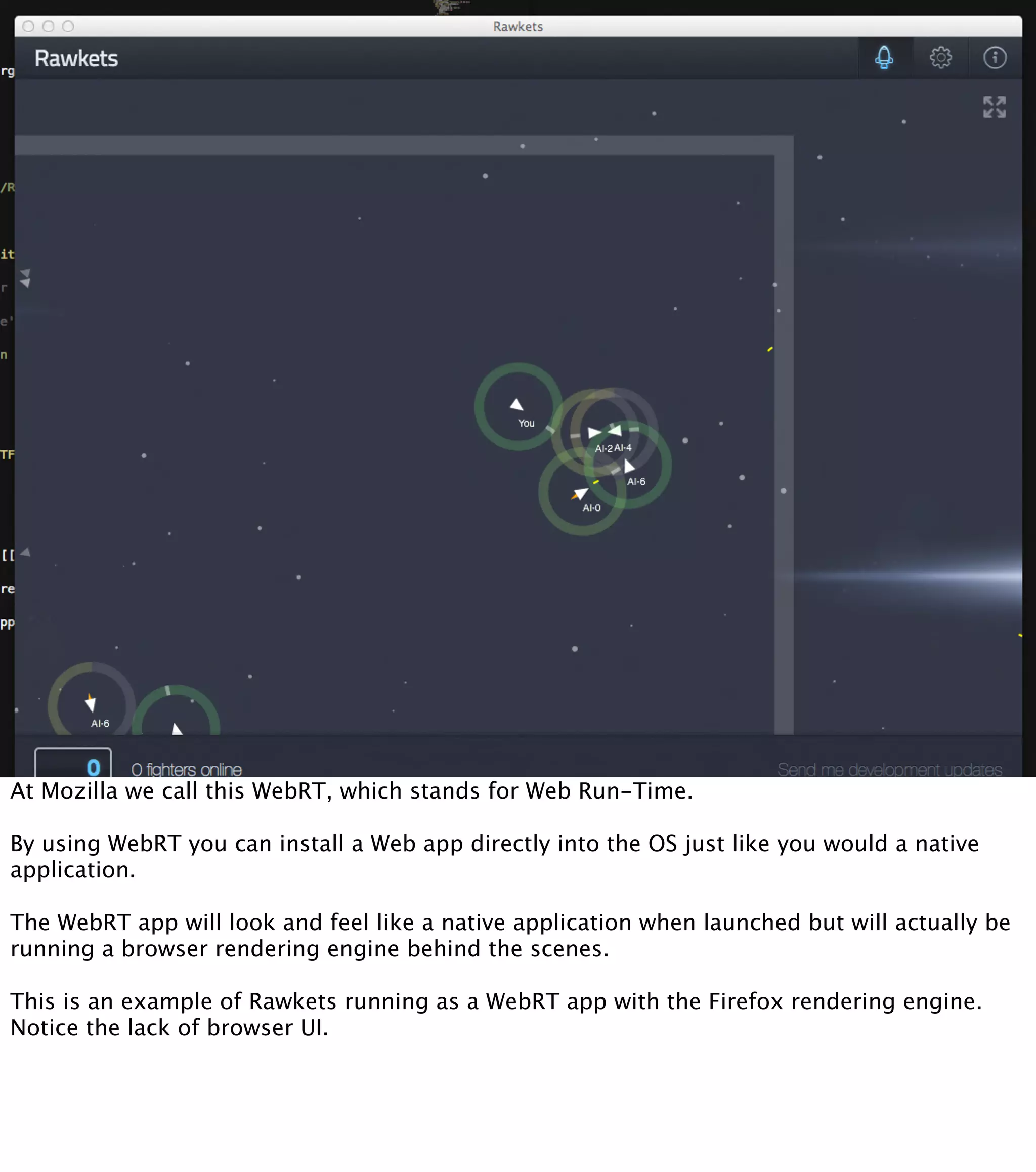 At Mozilla we call this WebRT, which stands for Web Run-Time. By using WebRT you can install a Web app directly into the OS just like you would a native application. The WebRT app will look and feel like a native application when launched but will actually be running a browser rendering engine behind the scenes. This is an example of Rawkets running as a WebRT app with the Firefox rendering engine. Notice the lack of browser UI. 