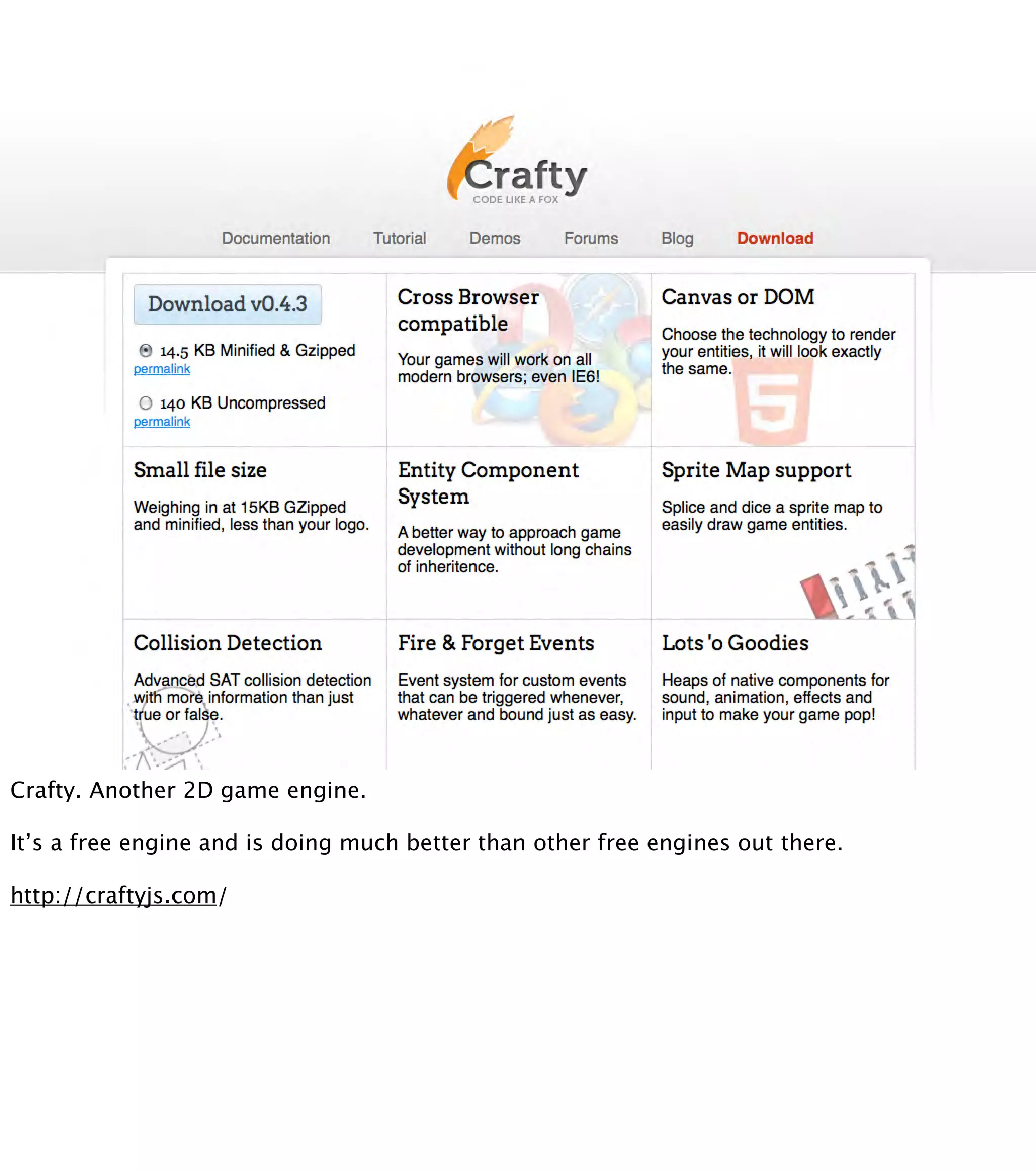 Crafty. Another 2D game engine. It’s a free engine and is doing much better than other free engines out there. http://craftyjs.com/ 