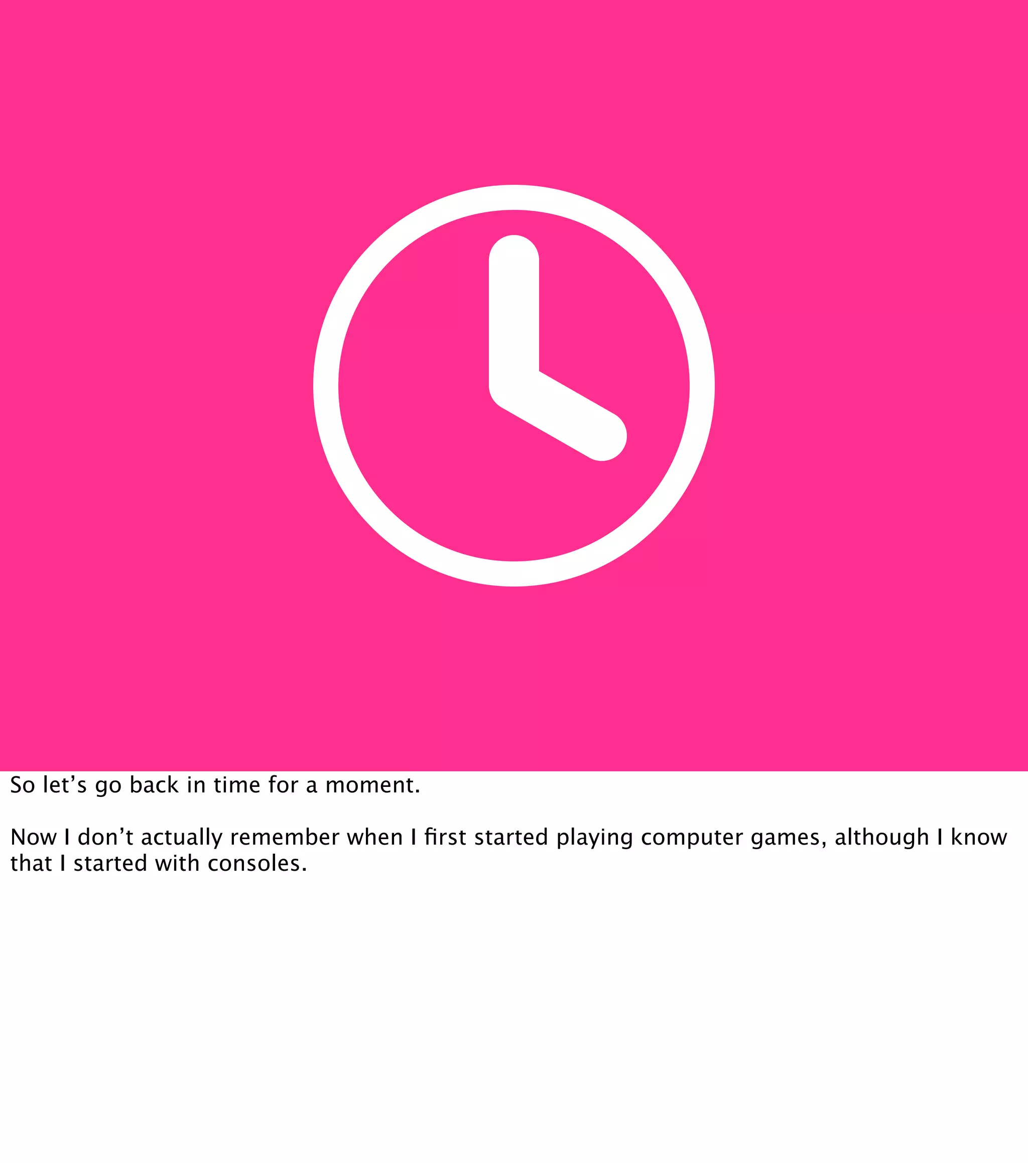 So let’s go back in time for a moment. Now I don’t actually remember when I ﬁrst started playing computer games, although I know that I started with consoles. 