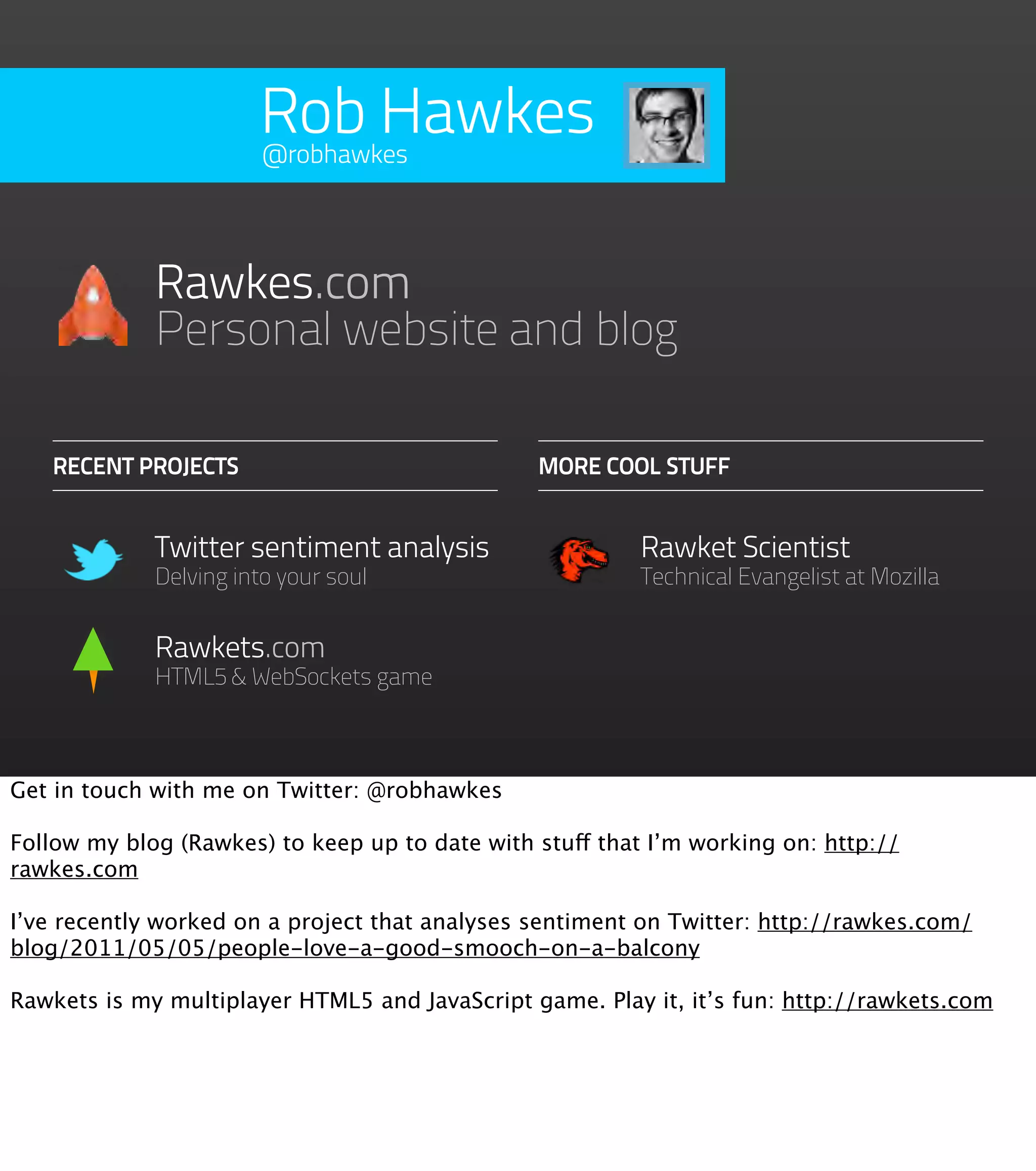 Rob Hawkes @robhawkes Rawkes.com Personal website and blog RECENT PROJECTS MORE COOL STUFF Twitter sentiment analysis Rawket Scientist Delving into your soul Technical Evangelist at Mozilla Rawkets.com HTML5 & WebSockets game Get in touch with me on Twitter: @robhawkes Follow my blog (Rawkes) to keep up to date with stuff that I’m working on: http:// rawkes.com I’ve recently worked on a project that analyses sentiment on Twitter: http://rawkes.com/ blog/2011/05/05/people-love-a-good-smooch-on-a-balcony Rawkets is my multiplayer HTML5 and JavaScript game. Play it, it’s fun: http://rawkets.com 