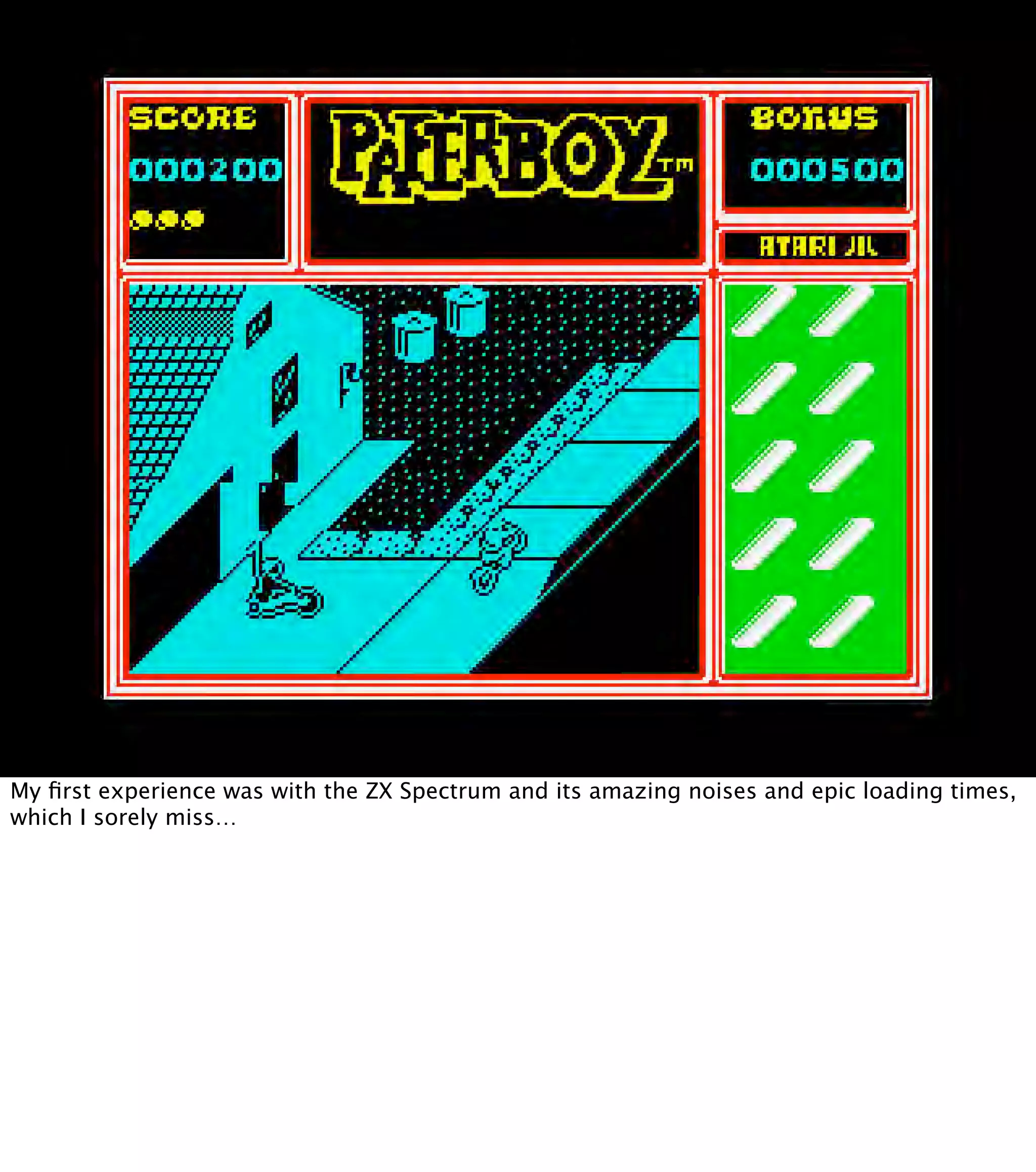 My ﬁrst experience was with the ZX Spectrum and its amazing noises and epic loading times, which I sorely miss… 