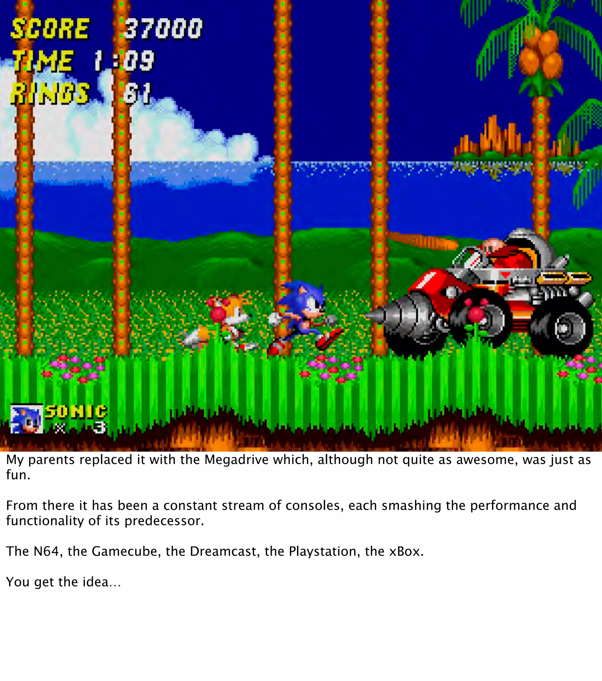 My parents replaced it with the Megadrive which, although not quite as awesome, was just as fun. From there it has been a constant stream of consoles, each smashing the performance and functionality of its predecessor. The N64, the Gamecube, the Dreamcast, the Playstation, the xBox. You get the idea… 