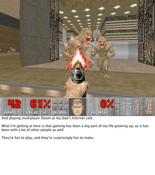 And playing multiplayer Doom at my Dad’s Internet cafe.

What I’m getting at here is that gaming has been a big part of my life growing up, as it has
been with a lot of other people as well.

They’re fun to play, and they’re surprisingly fun to make.
 