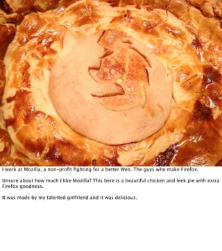 I work at Mozilla, a non-proﬁt ﬁghting for a better Web. The guys who make Firefox.

Unsure about how much I like Mozilla? This here is a beautiful chicken and leek pie with extra
Firefox goodness.

It was made by my talented girlfriend and it was delicious.
 