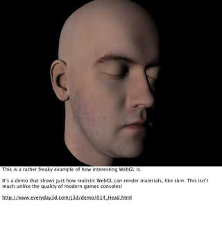 This is a rather freaky example of how interesting WebGL is.

It’s a demo that shows just how realistic WebGL can render materials, like skin. This isn’t
much unlike the quality of modern games consoles!

http://www.everyday3d.com/j3d/demo/014_Head.html
 