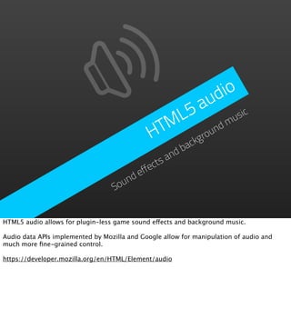 d io
                                                    a  u
                                                 L5          usic
                                               TM       nd
                                                           m
                                              H     grou
                                                        ck
                                                      ba
                                                   nd
                                               ctsa
                                           effe
                                      nd
                                   Sou


HTML5 audio allows for plugin-less game sound effects and background music.

Audio data APIs implemented by Mozilla and Google allow for manipulation of audio and
much more ﬁne-grained control.

https://developer.mozilla.org/en/HTML/Element/audio
 