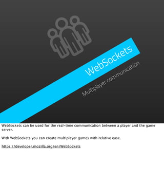 e ts
                                                     ock
                                                   bS       ation
                                                  e
                                                 W omm  un
                                                          ic

                                                      yerc
                                                ltipla
                                              Mu




WebSockets can be used for the real-time communication between a player and the game
server.

With WebSockets you can create multiplayer games with relative ease.

https://developer.mozilla.org/en/WebSockets
 