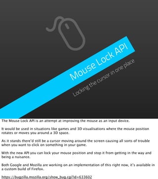 P  I
                                                        A
                                                  o ck ace
                                                 L
                                             use       no
                                                         ne
                                                            pl

                                           Mo     rso
                                                     ri
                                                        cu
                                                     he
                                                   gt
                                              ockin
                                             L



The Mouse Lock API is an attempt at improving the mouse as an input device.

It would be used in situations like games and 3D visualisations where the mouse position
rotates or moves you around a 3D space.

As it stands there’d still be a cursor moving around the screen causing all sorts of trouble
when you want to click on something in your game.

With the new API you can lock your mouse position and stop it from getting in the way and
being a nuisance.

Both Google and Mozilla are working on an implementation of this right now, it’s available in
a custom build of Firefox.

https://bugzilla.mozilla.org/show_bug.cgi?id=633602
 