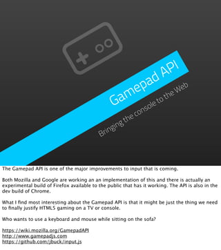 P I
                                                          d A
                                                     p a           eb
                                                   me         he
                                                                 W
                                                 Ga      et
                                                            ot
                                                       ol
                                                     ns co
                                                     he
                                                   gt
                                                gin
                                            Brin



The Gamepad API is one of the major improvements to input that is coming.

Both Mozilla and Google are working an an implementation of this and there is actually an
experimental build of Firefox available to the public that has it working. The API is also in the
dev build of Chrome.

What I ﬁnd most interesting about the Gamepad API is that it might be just the thing we need
to ﬁnally justify HTML5 gaming on a TV or console.

Who wants to use a keyboard and mouse while sitting on the sofa?

https://wiki.mozilla.org/GamepadAPI
http://www.gamepadjs.com
https://github.com/jbuck/input.js
 