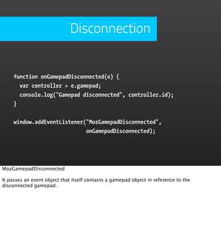 Disconnection


     function onGamepadDisconnected(e) {
       var controller = e.gamepad;
       console.log("Gamepad disconnected", controller.id);
     }


     window.addEventListener("MozGamepadDisconnected",
                             onGamepadDisconnected);




MozGamepadDisconnected

It passes an event object that itself contains a gamepad object in reference to the
disconnected gamepad.
 