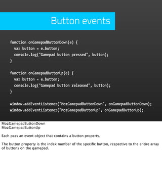 Button events
    function onGamepadButtonDown(e) {
      var button = e.button;
      console.log("Gamepad button pressed", button);
    }


    function onGamepadButtonUp(e) {
      var button = e.button;
      console.log("Gamepad button released", button);
    }


    window.addEventListener("MozGamepadButtonDown", onGamepadButtonDown);
    window.addEventListener("MozGamepadButtonUp", onGamepadButtonUp);


MozGamepadButtonDown
MozGamepadButtonUp

Each pass an event object that contains a button property.

The button property is the index number of the speciﬁc button, respective to the entire array
of buttons on the gamepad.
 