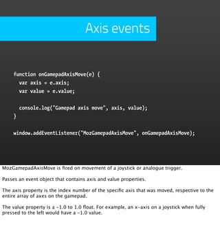 Axis events


    function onGamepadAxisMove(e) {
      var axis = e.axis;
      var value = e.value;


        console.log("Gamepad axis move", axis, value);
    }


    window.addEventListener("MozGamepadAxisMove", onGamepadAxisMove);




MozGamepadAxisMove is ﬁred on movement of a joystick or analogue trigger.

Passes an event object that contains axis and value properties.

The axis property is the index number of the speciﬁc axis that was moved, respective to the
entire array of axes on the gamepad.

The value property is a -1.0 to 1.0 ﬂoat. For example, an x-axis on a joystick when fully
pressed to the left would have a -1.0 value.
 