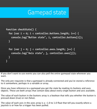 Gamepad state

     function checkState() {
       for (var i = 0; i < controller.buttons.length; i++) {
         console.log("Button state", i, controller.buttons[i]);
       }


         for (var j = 0; j < controller.axes.length; j++) {
           console.log("Axis state", j, controller.axes[j]);
         }
     }



If you don’t want to use events you can also poll the entire gamepad state whenever you
want.

The only pre-requisite is that a gamepad is already connected and you’ve stored a reference
to it somewhere, perhaps in a variable or array.

Once you have reference to a gamepad you get the state by reading its buttons and axes
objects. These are both arrays that contain data about every single button and axis available.

The value of each button in the buttons array is a boolean that tells you whether the button is
pressed down (true) or not (false).

The value of each axis in the axes array is a -1.0 to 1.0 ﬂoat that tell you exactly where a
joystick is or how far a trigger has been pulled.
 