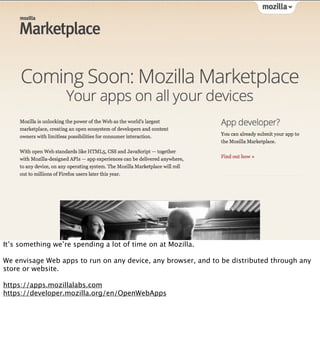 It’s something we’re spending a lot of time on at Mozilla.

We envisage Web apps to run on any device, any browser, and to be distributed through any
store or website.

https://apps.mozillalabs.com
https://developer.mozilla.org/en/OpenWebApps
 