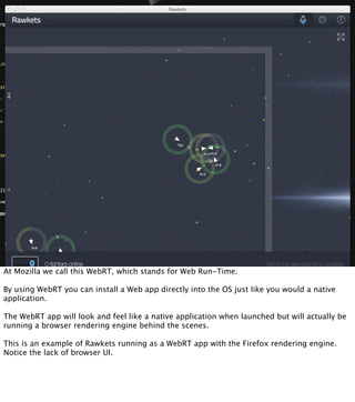 At Mozilla we call this WebRT, which stands for Web Run-Time.

By using WebRT you can install a Web app directly into the OS just like you would a native
application.

The WebRT app will look and feel like a native application when launched but will actually be
running a browser rendering engine behind the scenes.

This is an example of Rawkets running as a WebRT app with the Firefox rendering engine.
Notice the lack of browser UI.
 