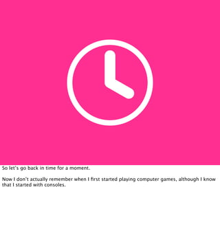 So let’s go back in time for a moment.

Now I don’t actually remember when I ﬁrst started playing computer games, although I know
that I started with consoles.
 