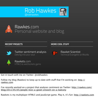 Rob Hawkes
                       @robhawkes




             Rawkes.com
             Personal website and blog

   RECENT PROJECTS                              MORE COOL STUFF


             Twitter sentiment analysis                   Rawket Scientist
             Delving into your soul                       Technical Evangelist at Mozilla


             Rawkets.com
             HTML5 & WebSockets game



Get in touch with me on Twitter: @robhawkes

Follow my blog (Rawkes) to keep up to date with stuff that I’m working on: http://
rawkes.com

I’ve recently worked on a project that analyses sentiment on Twitter: http://rawkes.com/
blog/2011/05/05/people-love-a-good-smooch-on-a-balcony

Rawkets is my multiplayer HTML5 and JavaScript game. Play it, it’s fun: http://rawkets.com
 