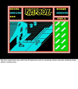 My ﬁrst experience was with the ZX Spectrum and its amazing noises and epic loading times,
which I sorely miss…
 