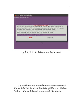 รูปที่ ก-11 การตั้งชื่อโดเมนของเซิฟเวอร์เมลล์
หลังจากตั้งชื่อโดเมนแล้วจะขึ้นหน้าต่างข้อความถ้ามีการ
อัพเดตเมื่อไหร่จะไม่สามารถปรับแต่งข้อมูลได้ในระบบ ให้เลือก
ไม่ต้องการอัพเดตเมื่อมีการทำางานของเมลล์ เลือกกด no
11
 