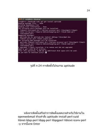 รูปที่ ก-24 การติดตั้งโปรแกรม aptitude
หลังจากติดตั้งเสร็จทำาการติดตั้งแพคเกจสำาหรับใช้งานใน
openwebmail ด้วยคำาสั่ง aptitude install perl-suid
libnet-ldap-perl libpg-perl libpgperl libtext-iconv-perl
–y จากนั้นกด Enter
24
 