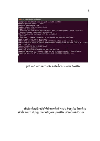 รูปที่ ก-5 การแตกไฟล์และติดตั้งโปรแกรม Postfix
เมื่อติดตั้งเสร็จแล้วให้ทำาการตั้งค่าระบบ Postfix ใหม่ด้วย
คำาสั่ง sudo dpkg-reconfigure postfix จากนั้นกด Enter
5
 
