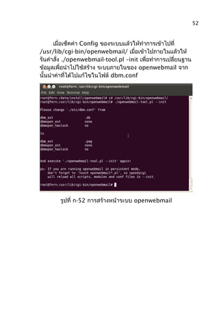 เมื่อเซ็คค่า Config ของระบบแล้วให้ทำาการเข้าไปที่
/usr/lib/cgi-bin/openwebmail/ เมื่อเข้าไปภายในแล้วให้
รันคำาสั่ง ./openwebmail-tool.pl –init เพื่อทำาการเปลี่ยนฐาน
ข้อมูลเพื่อนำาไปใช้สร้าง ระบบภายในของ openwebmail จาก
นั้นนำาค่าที่ได้ไปแก้ไขในไฟล์ dbm.conf
รูปที่ ก-52 การสร้างหน้าระบบ openwebmail
52
 