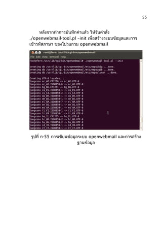 หลังจากทำาการบันทึกค่าแล้ว ให้รันคำาสั่ง
./openwebmail-tool.pl –init เพื่อสร้างระบบข้อมูลและการ
เข้ารหัสภาษา ของโปรแกรม openwebmail
รูปที่ ก-55 การเขียนข้อมูลระบบ openwebmail และการสร้าง
ฐานข้อมูล
55
 