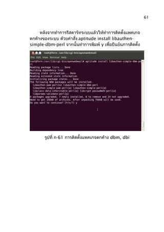 หลังจากทำาการรีสตาร์ทระบบแล้วให้ทำาการติดตั้งแพคเกจ
ตกค้างของระบบ ด้วยคำาสั่ง aptitude install libauthen-
simple-dbm-perl จากนั้นทำาการพิมพ์ y เพื่อยืนยันการติดตั้ง
รูปที่ ก-61 การติดตั้งแพคเกจตกค้าง dbm, dbi
61
 