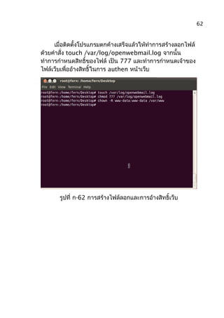 เมื่อติดตั้งโปรแกรมตกค้างเสร็จแล้วให้ทำาการสร้างลอกไฟล์
ด้วยคำาสั่ง touch /var/log/openwebmail.log จากนั้น
ทำาการกำาหนดสิทธิ์ของไฟล์ เป็น 777 และทำาการกำาหนดเจ้าของ
ไฟล์เว็บเพื่ออ้างสิทธิ์ในการ authen หน้าเว็บ
รูปที่ ก-62 การสร้างไฟล์ลอกและการอ้างสิทธิ์เว็บ
62
 